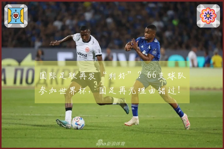 国际足联再发“利好”？66支球队参加世界杯，国足再无理由错过！