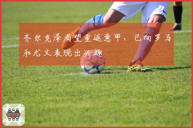 齐尔克泽渴望重返意甲，已向罗马和尤文表现出兴趣